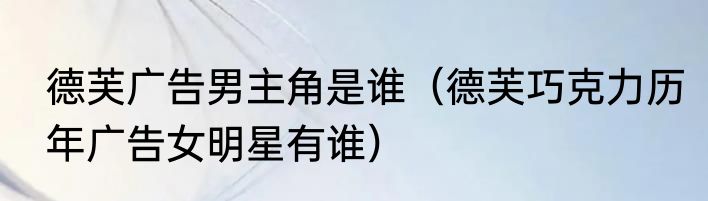 德芙广告男主角是谁（德芙巧克力历年广告女明星有谁）