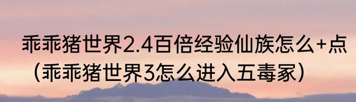 乖乖猪世界2.4百倍经验仙族怎么+点（乖乖猪世界3怎么进入五毒冢）
