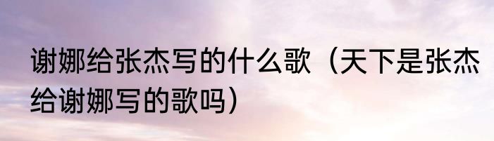 谢娜给张杰写的什么歌（天下是张杰给谢娜写的歌吗）