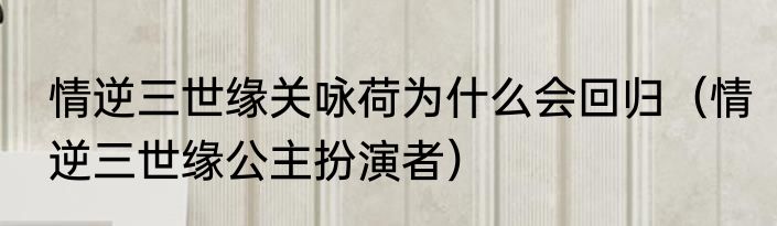 情逆三世缘关咏荷为什么会回归（情逆三世缘公主扮演者）