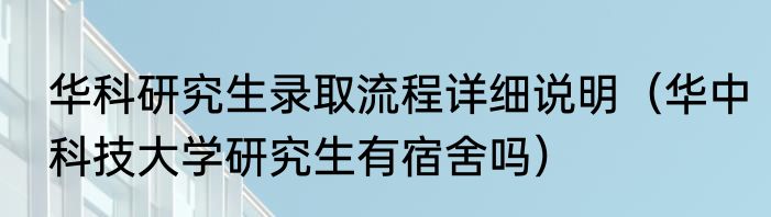 华科研究生录取流程详细说明（华中科技大学研究生有宿舍吗）