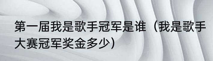 第一届我是歌手冠军是谁（我是歌手大赛冠军奖金多少）