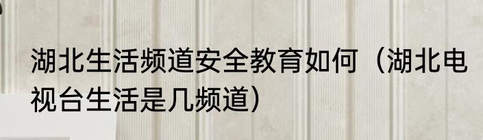 湖北生活频道安全教育如何（湖北电视台生活是几频道）