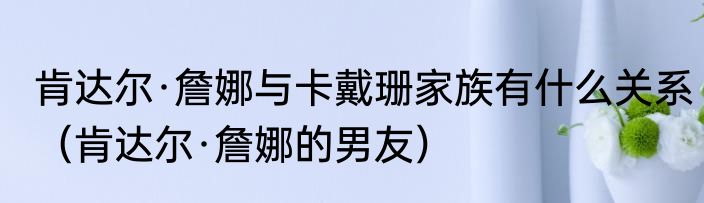 肯达尔·詹娜与卡戴珊家族有什么关系（肯达尔·詹娜的男友）