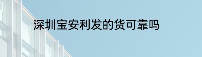 深圳宝安利发的货可靠吗