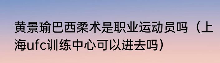 黄景瑜巴西柔术是职业运动员吗（上海ufc训练中心可以进去吗）