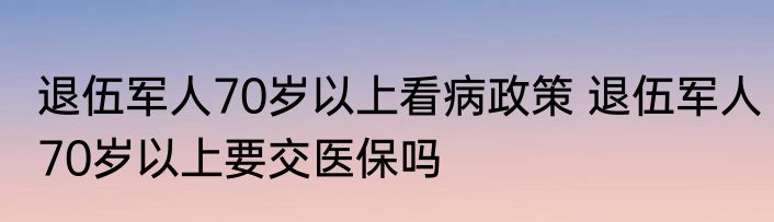 退伍军人70岁以上看病政策 退伍军人70岁以上要交医保吗