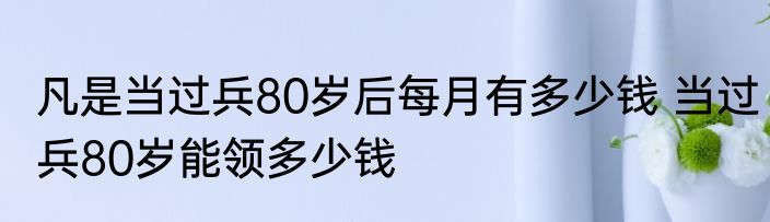 凡是当过兵80岁后每月有多少钱 当过兵80岁能领多少钱
