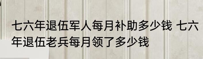 七六年退伍军人每月补助多少钱 七六年退伍老兵每月领了多少钱