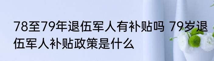 78至79年退伍军人有补贴吗 79岁退伍军人补贴政策是什么