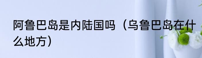 阿鲁巴岛是内陆国吗（乌鲁巴岛在什么地方）
