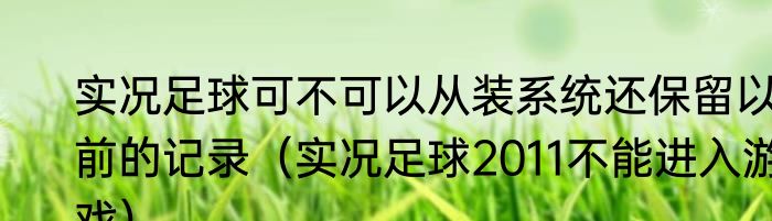 实况足球可不可以从装系统还保留以前的记录（实况足球2011不能进入游戏）