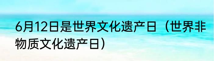6月12日是世界文化遗产日（世界非物质文化遗产日）