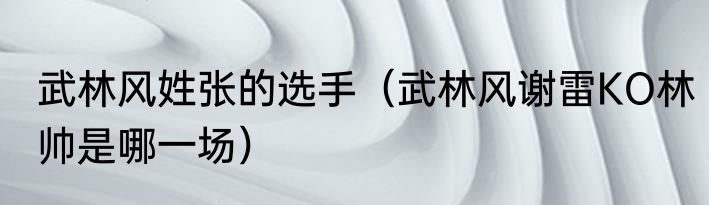 武林风姓张的选手（武林风谢雷KO林帅是哪一场）