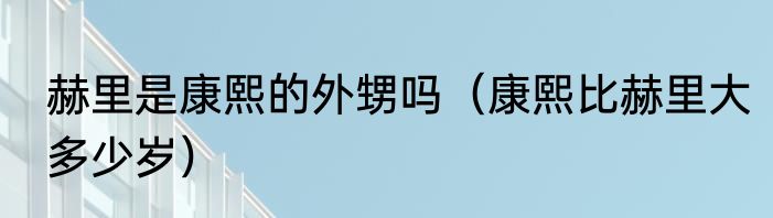 赫里是康熙的外甥吗（康熙比赫里大多少岁）