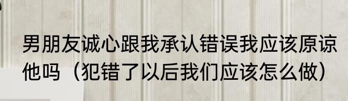 男朋友诚心跟我承认错误我应该原谅他吗（犯错了以后我们应该怎么做）