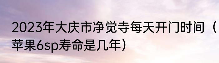 2023年大庆市净觉寺每天开门时间（苹果6sp寿命是几年）