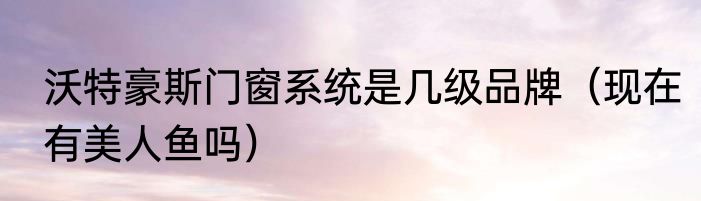 沃特豪斯门窗系统是几级品牌（现在有美人鱼吗）