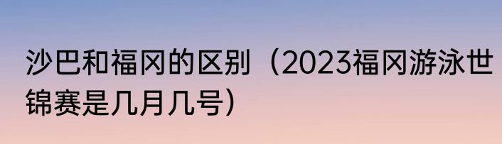 沙巴和福冈的区别（2023福冈游泳世锦赛是几月几号）
