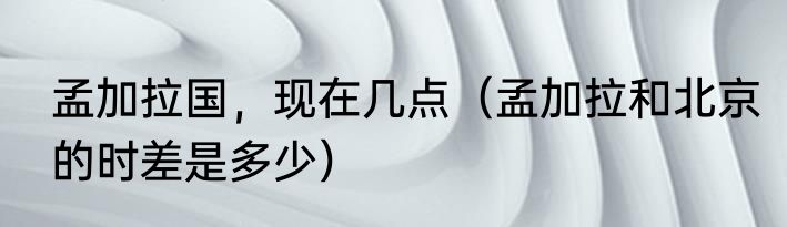 孟加拉国，现在几点（孟加拉和北京的时差是多少）