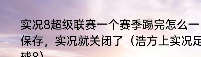 实况8超级联赛一个赛季踢完怎么一保存，实况就关闭了（浩方上实况足球8）