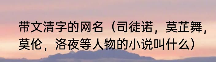 带文清字的网名（司徒诺，莫芷舞，莫伦，洛夜等人物的小说叫什么）