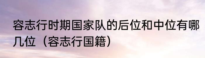 容志行时期国家队的后位和中位有哪几位（容志行国籍）