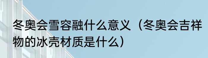 冬奥会雪容融什么意义（冬奥会吉祥物的冰壳材质是什么）
