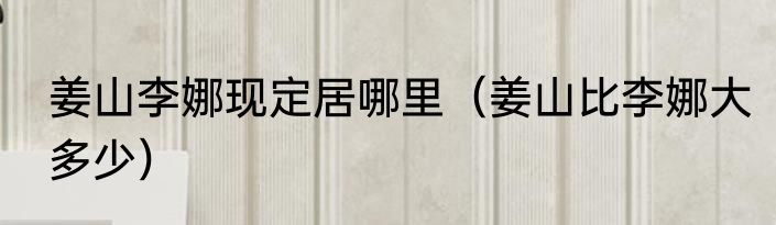 姜山李娜现定居哪里（姜山比李娜大多少）