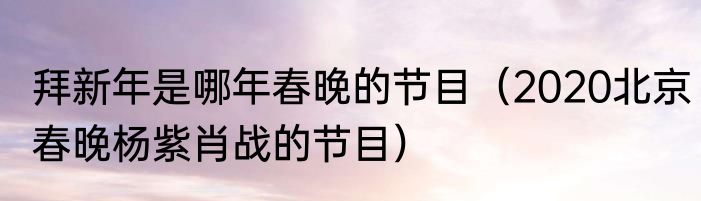 拜新年是哪年春晚的节目（2020北京春晚杨紫肖战的节目）