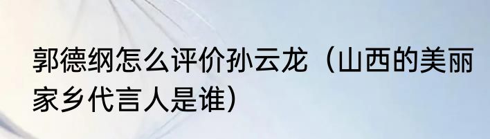 郭德纲怎么评价孙云龙（山西的美丽家乡代言人是谁）