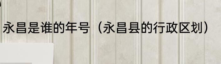 永昌是谁的年号（永昌县的行政区划）