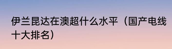 伊兰昆达在澳超什么水平（国产电线十大排名）