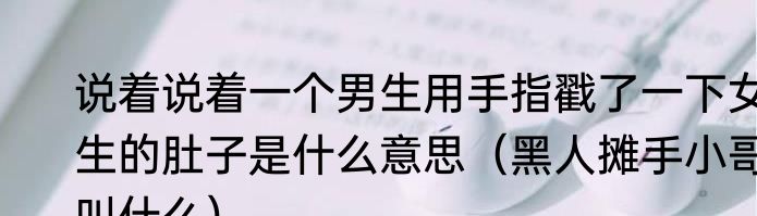 说着说着一个男生用手指戳了一下女生的肚子是什么意思（黑人摊手小哥叫什么）