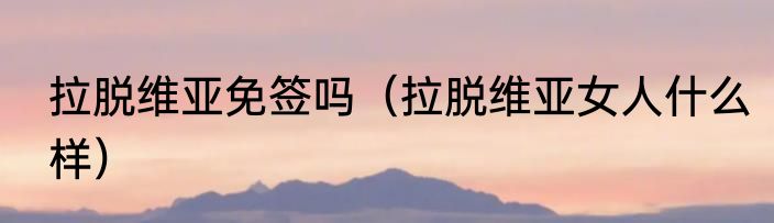 拉脱维亚免签吗（拉脱维亚女人什么样）