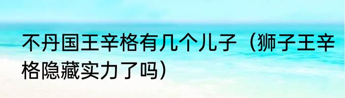 不丹国王辛格有几个儿子（狮子王辛格隐藏实力了吗）
