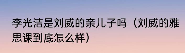 李光洁是刘威的亲儿子吗（刘威的雅思课到底怎么样）