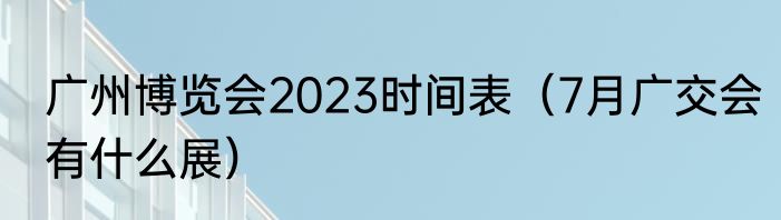 广州博览会2023时间表（7月广交会有什么展）