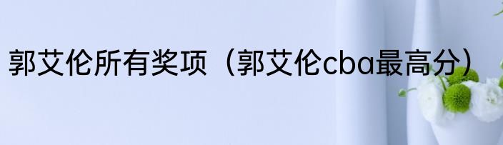 郭艾伦所有奖项（郭艾伦cba最高分）