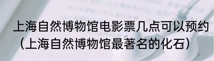 上海自然博物馆电影票几点可以预约（上海自然博物馆最著名的化石）