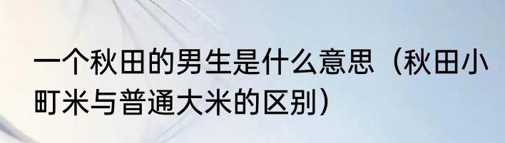 一个秋田的男生是什么意思（秋田小町米与普通大米的区别）