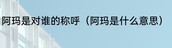 阿玛是对谁的称呼（阿玛是什么意思）