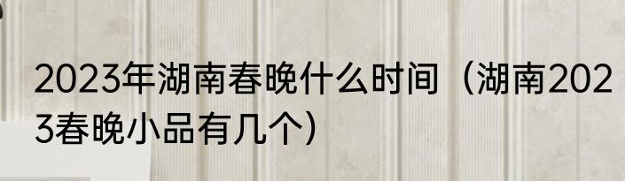 2023年湖南春晚什么时间（湖南2023春晚小品有几个）