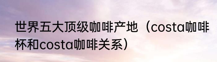 世界五大顶级咖啡产地（costa咖啡杯和costa咖啡关系）