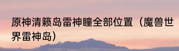 原神清籁岛雷神瞳全部位置（魔兽世界雷神岛）