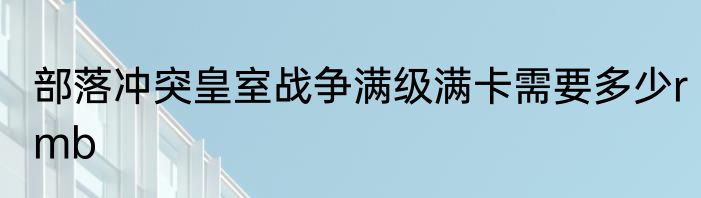 部落冲突皇室战争满级满卡需要多少rmb