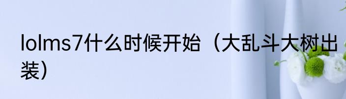 lolms7什么时候开始（大乱斗大树出装）