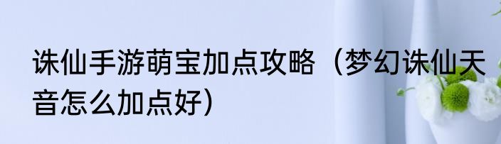 诛仙手游萌宝加点攻略（梦幻诛仙天音怎么加点好）