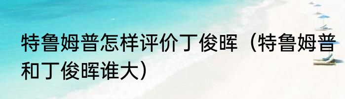 特鲁姆普怎样评价丁俊晖（特鲁姆普和丁俊晖谁大）