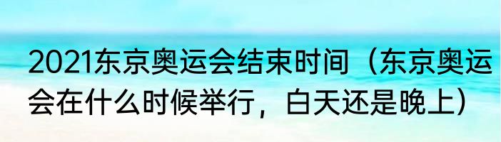 2021东京奥运会结束时间（东京奥运会在什么时候举行，白天还是晚上）